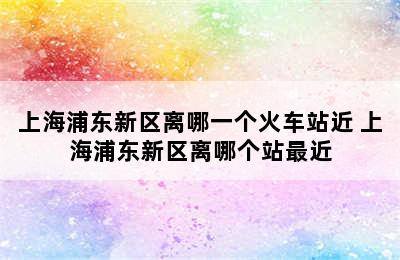 上海浦东新区离哪一个火车站近 上海浦东新区离哪个站最近